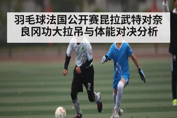 羽毛球法国公开赛昆拉武特对奈良冈功大拉吊与体能对决分析