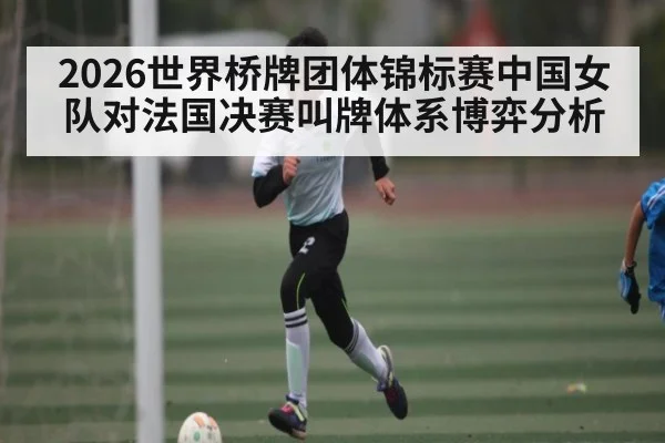 2026世界桥牌团体锦标赛中国女队对法国决赛叫牌体系博弈分析